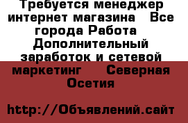  Требуется менеджер интернет-магазина - Все города Работа » Дополнительный заработок и сетевой маркетинг   . Северная Осетия